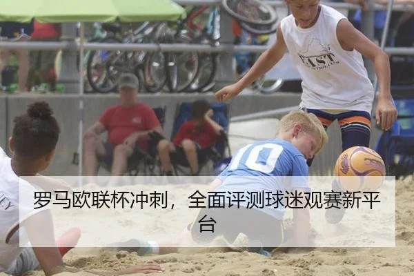 罗马欧联杯冲刺，全面评测球迷观赛新平台