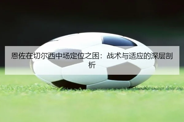 恩佐在切尔西中场定位之困：战术与适应的深层剖析